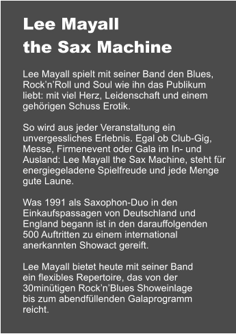 Lee Mayall the Sax Machine  Lee Mayall spielt mit seiner Band den Blues, Rock’n’Roll und Soul wie ihn das Publikum liebt: mit viel Herz, Leidenschaft und einem gehörigen Schuss Erotik.  So wird aus jeder Veranstaltung ein unvergessliches Erlebnis. Egal ob Club-Gig, Messe, Firmenevent oder Gala im In- und Ausland: Lee Mayall the Sax Machine, steht für energiegeladene Spielfreude und jede Menge gute Laune.  Was 1991 als Saxophon-Duo in den Einkaufspassagen von Deutschland und England begann ist in den darauffolgenden 500 Auftritten zu einem international anerkannten Showact gereift.  Lee Mayall bietet heute mit seiner Band ein flexibles Repertoire, das von der 30minütigen Rock’n’Blues Showeinlage bis zum abendfüllenden Galaprogramm reicht.